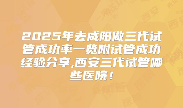 2025年去咸阳做三代试管成功率一览附试管成功经验分享,西安三代试管哪些医院！