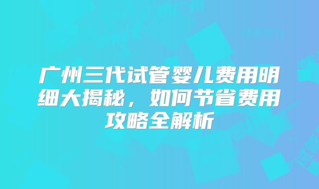 广州三代试管婴儿费用明细大揭秘,如何节省费用攻略全解析