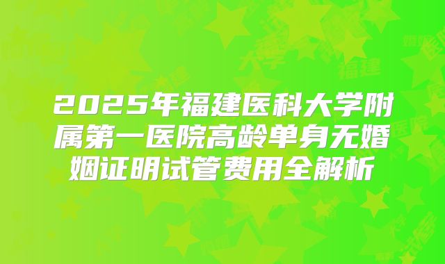 2025年福建医科大学附属第一医院高龄单身无婚姻证明试管费用全解析