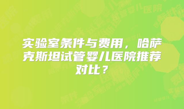 实验室条件与费用，哈萨克斯坦试管婴儿医院推荐对比？