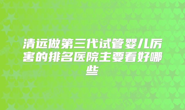 清远做第三代试管婴儿厉害的排名医院主要看好哪些