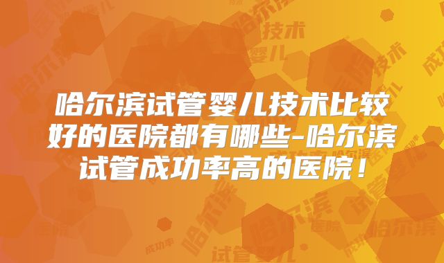 哈尔滨试管婴儿技术比较好的医院都有哪些-哈尔滨试管成功率高的医院！