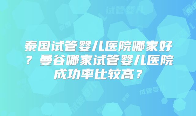 泰国试管婴儿医院哪家好?曼谷哪家试管婴儿医院成功率比较高?