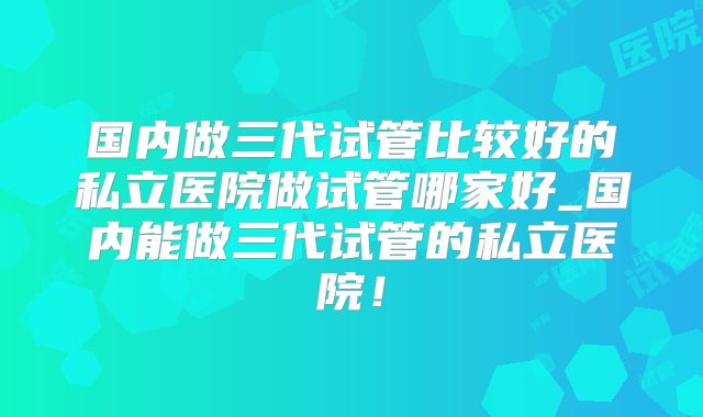 国内做三代试管比较好的私立医院做试管哪家好_国内能做三代试管的私立医院!