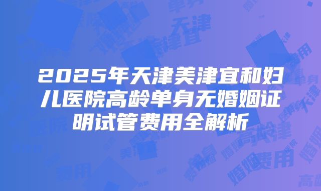2025年天津美津宜和妇儿医院高龄单身无婚姻证明试管费用全解析
