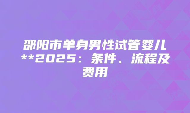 邵阳市单身男性试管婴儿**2025：条件、流程及费用