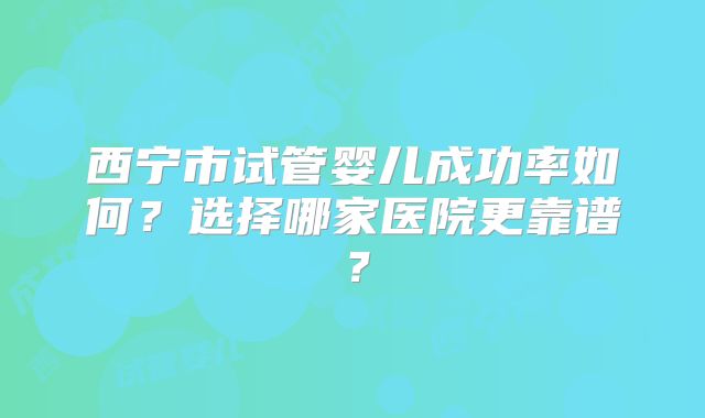 西宁市试管婴儿成功率如何?选择哪家医院更靠谱?