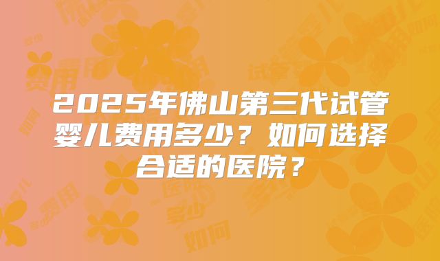 2025年佛山第三代试管婴儿费用多少?如何选择合适的医院?