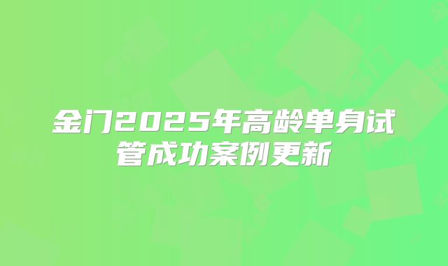 金门2025年高龄单身试管成功案例更新