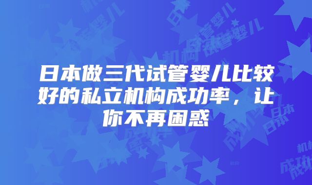 日本做三代试管婴儿比较好的私立机构成功率，让你不再困惑
