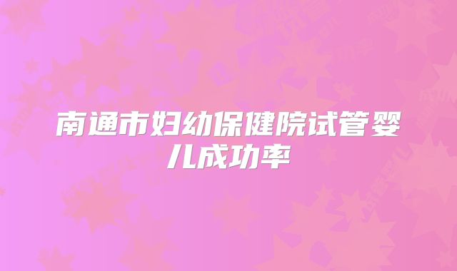 南通市妇幼保健院试管婴儿成功率