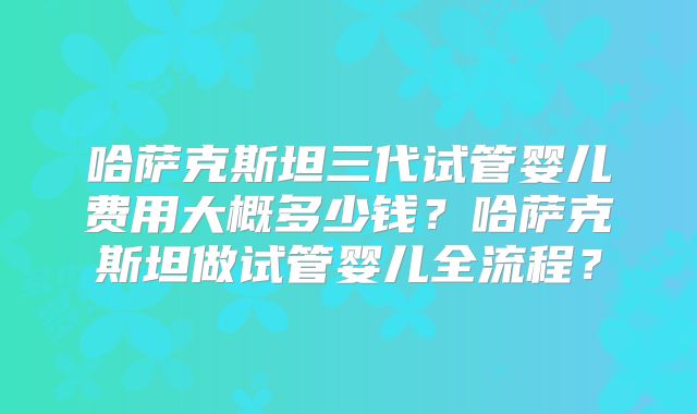 哈萨克斯坦三代试管婴儿费用大概多少钱？哈萨克斯坦做试管婴儿全流程？