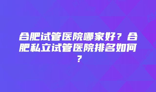 合肥试管医院哪家好?合肥私立试管医院排名如何?
