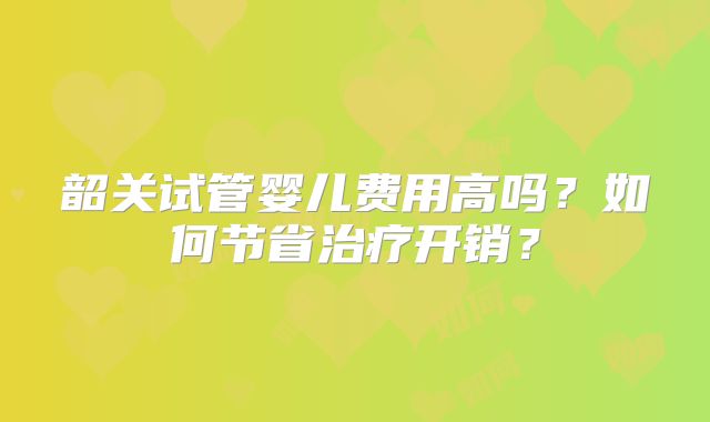 韶关试管婴儿费用高吗?如何节省治疗开销?