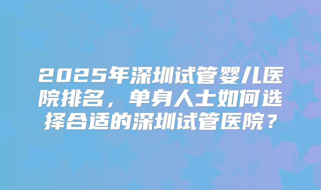 2025年深圳试管婴儿医院排名,单身人士如何选择合适的深圳试管医院?