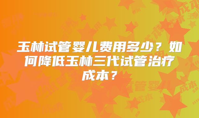 玉林试管婴儿费用多少？如何降低玉林三代试管治疗成本？