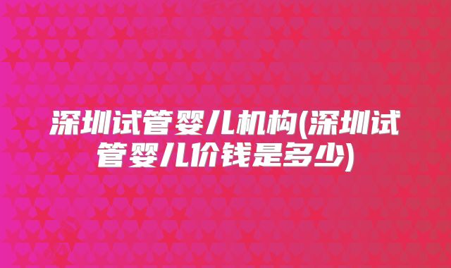 深圳试管婴儿机构(深圳试管婴儿价钱是多少)