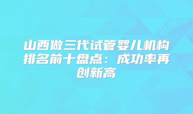 山西做三代试管婴儿机构排名前十盘点：成功率再创新高