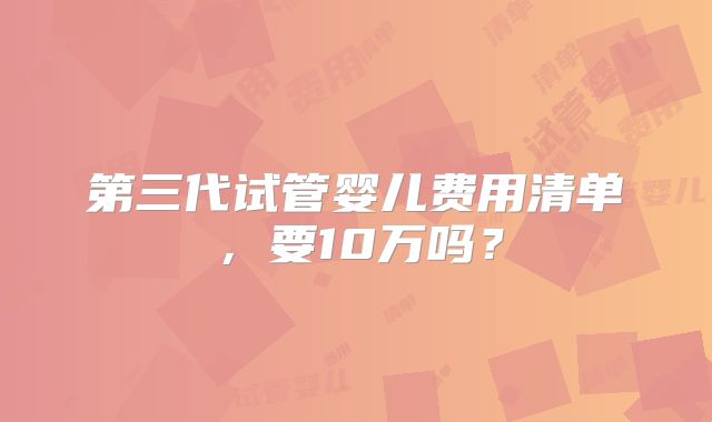 第三代试管婴儿费用清单,要10万吗?
