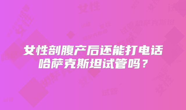 女性剖腹产后还能打电话哈萨克斯坦试管吗?