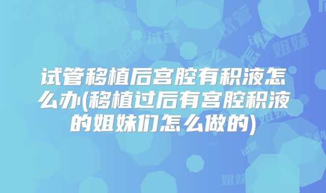 试管移植后宫腔有积液怎么办(移植过后有宫腔积液的姐妹们怎么做的)