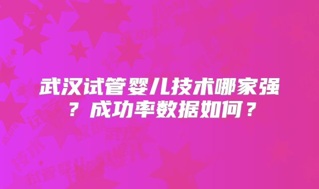 武汉试管婴儿技术哪家强?成功率数据如何?