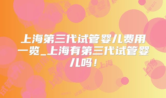 上海第三代试管婴儿费用一览_上海有第三代试管婴儿吗！