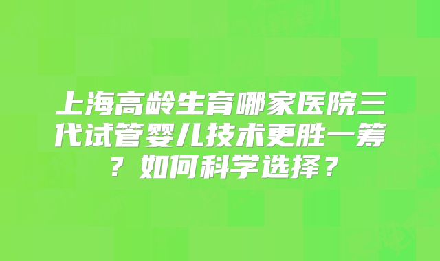 上海高龄生育哪家医院三代试管婴儿技术更胜一筹?如何科学选择?