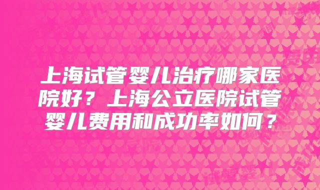 上海试管婴儿治疗哪家医院好?上海公立医院试管婴儿费用和成功率如何?