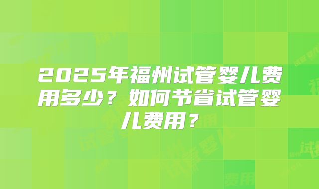2025年福州试管婴儿费用多少?如何节省试管婴儿费用?