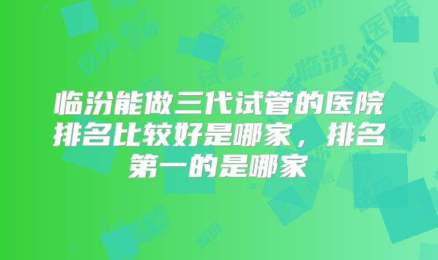 临汾能做三代试管的医院排名比较好是哪家,排名第一的是哪家