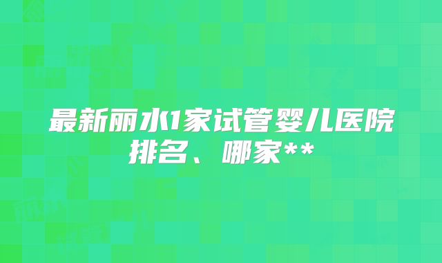 最新丽水1家试管婴儿医院排名、哪家**