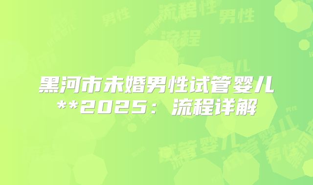 黑河市未婚男性试管婴儿**2025:流程详解
