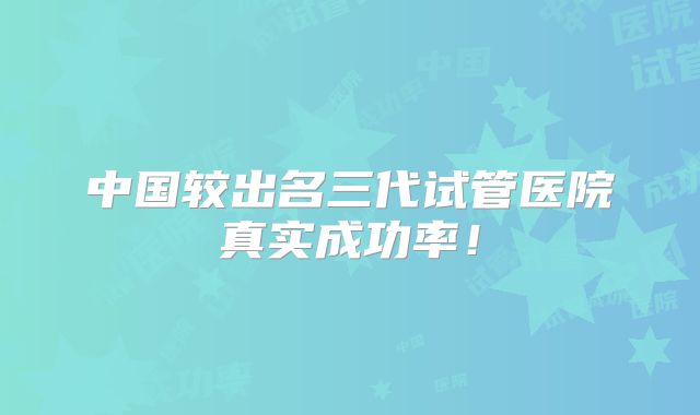 中国较出名三代试管医院真实成功率!