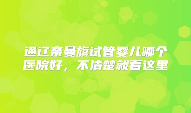 通辽奈曼旗试管婴儿哪个医院好，不清楚就看这里