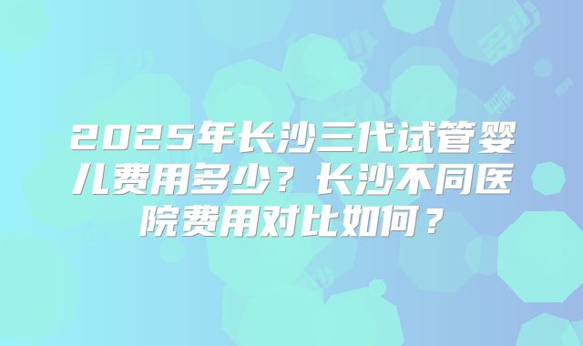 2025年长沙三代试管婴儿费用多少？长沙不同医院费用对比如何？
