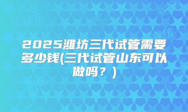 2025潍坊三代试管需要多少钱(三代试管山东可以做吗?)
