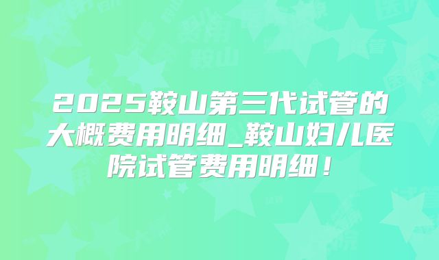 2025鞍山第三代试管的大概费用明细_鞍山妇儿医院试管费用明细!