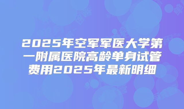 2025年空军军医大学第一附属医院高龄单身试管费用2025年最新明细