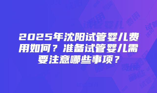2025年沈阳试管婴儿费用如何？准备试管婴儿需要注意哪些事项？