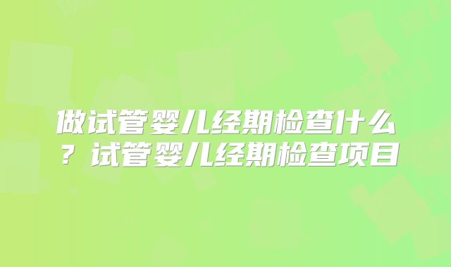 做试管婴儿经期检查什么?试管婴儿经期检查项目