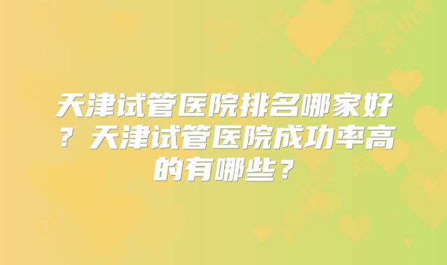 天津试管医院排名哪家好?天津试管医院成功率高的有哪些?