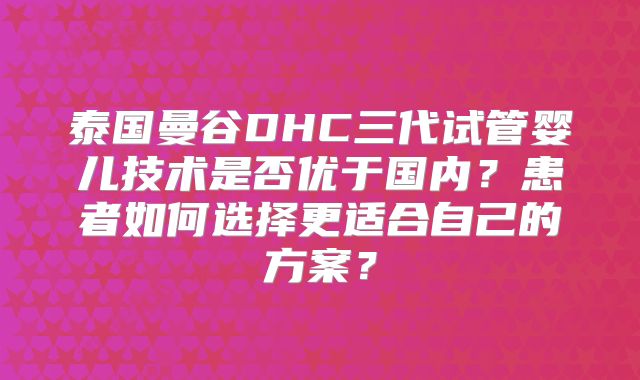 泰国曼谷DHC三代试管婴儿技术是否优于国内?患者如何选择更适合自己的方案?