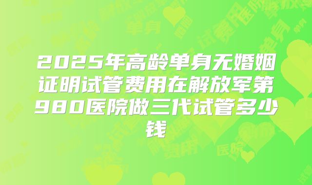 2025年高龄单身无婚姻证明试管费用在解放军第980医院做三代试管多少钱