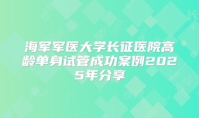 海军军医大学长征医院高龄单身试管成功案例2025年分享