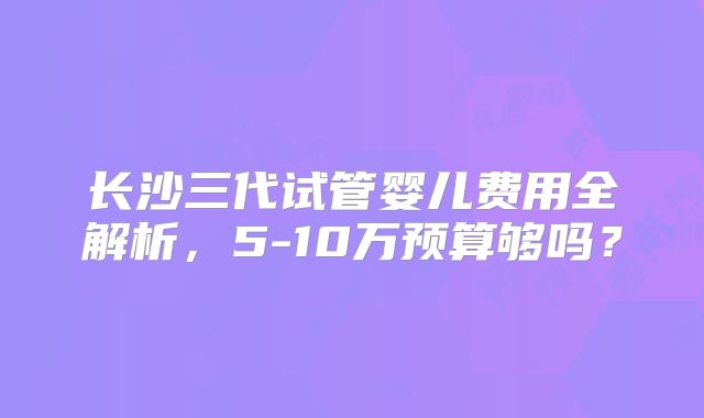 长沙三代试管婴儿费用全解析，5-10万预算够吗？