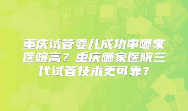 重庆试管婴儿成功率哪家医院高?重庆哪家医院三代试管技术更可靠?