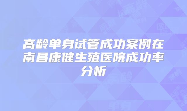 高龄单身试管成功案例在南昌康健生殖医院成功率分析