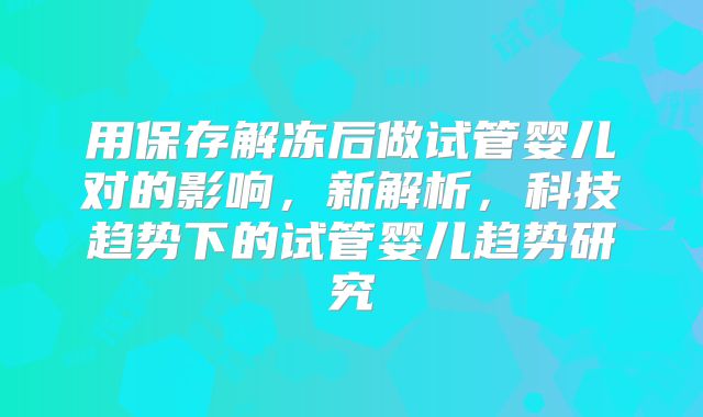 用保存解冻后做试管婴儿对的影响，新解析，科技趋势下的试管婴儿趋势研究