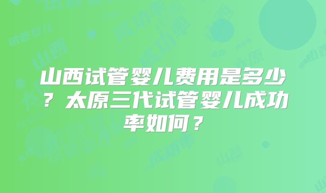 山西试管婴儿费用是多少？太原三代试管婴儿成功率如何？